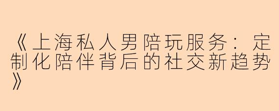 《上海私人男陪玩服务：定制化陪伴背后的社交新趋势》