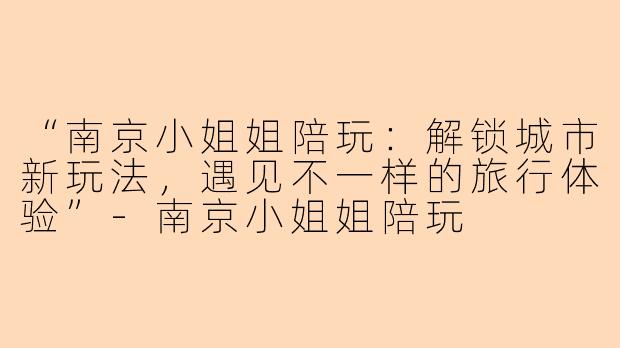 “南京小姐姐陪玩：解锁城市新玩法，遇见不一样的旅行体验”-南京小姐姐陪玩