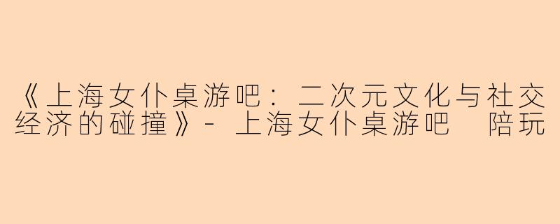 《上海女仆桌游吧：二次元文化与社交经济的碰撞》-上海女仆桌游吧 陪玩