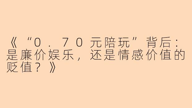《“0.70元陪玩”背后：是廉价娱乐，还是情感价值的贬值？》