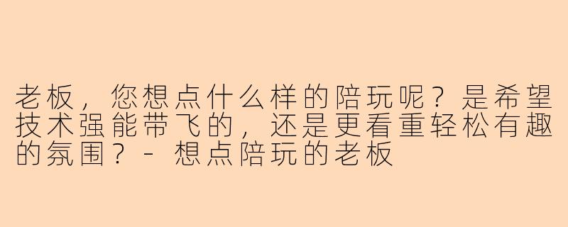 老板，您想点什么样的陪玩呢？是希望技术强能带飞的，还是更看重轻松有趣的氛围？-想点陪玩的老板