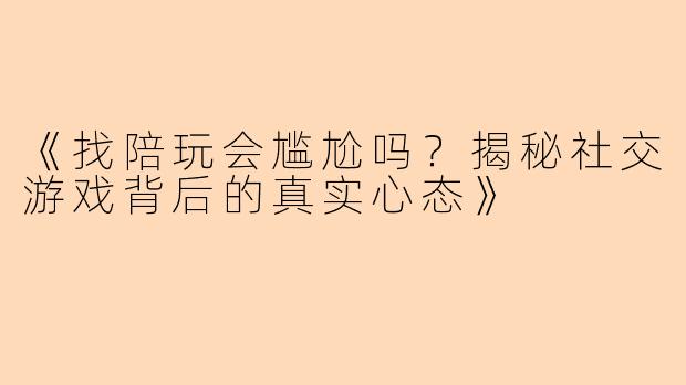 《找陪玩会尴尬吗？揭秘社交游戏背后的真实心态》