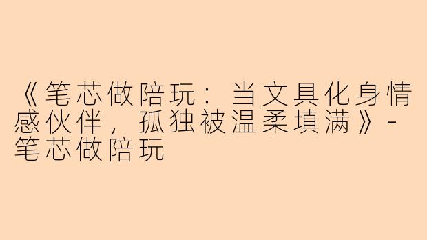 《笔芯做陪玩：当文具化身情感伙伴，孤独被温柔填满》-笔芯做陪玩