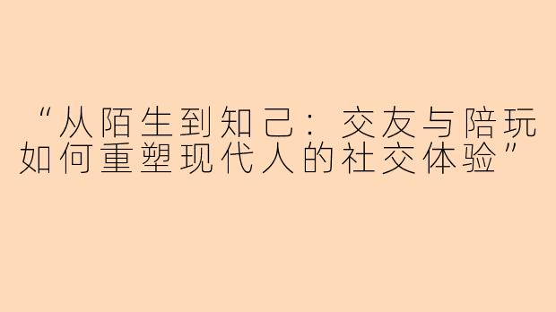 “从陌生到知己：交友与陪玩如何重塑现代人的社交体验”