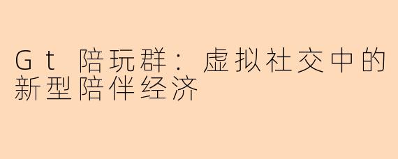 Gt陪玩群：虚拟社交中的新型陪伴经济