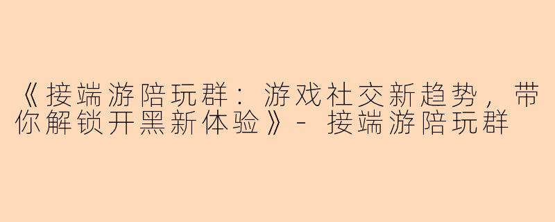 《接端游陪玩群：游戏社交新趋势，带你解锁开黑新体验》-接端游陪玩群