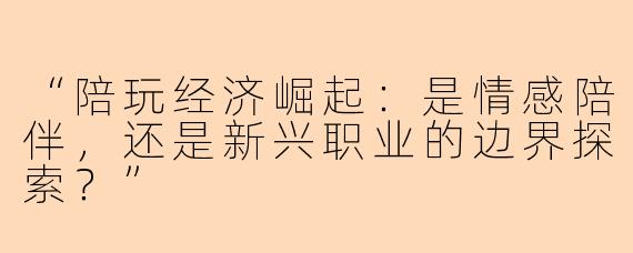 “陪玩经济崛起：是情感陪伴，还是新兴职业的边界探索？”