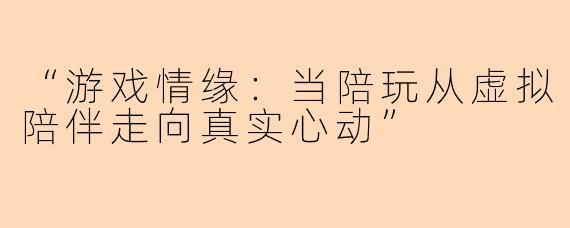 “游戏情缘：当陪玩从虚拟陪伴走向真实心动”