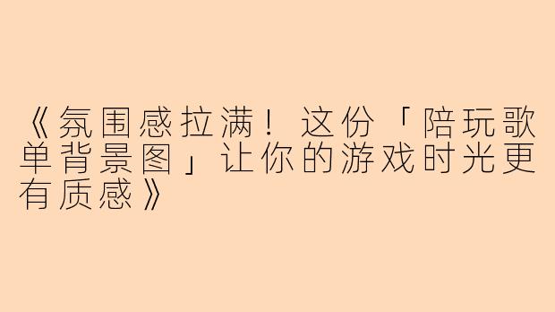《氛围感拉满！这份「陪玩歌单背景图」让你的游戏时光更有质感》