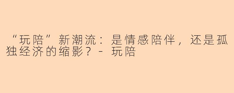 “玩陪”新潮流：是情感陪伴，还是孤独经济的缩影？-玩陪