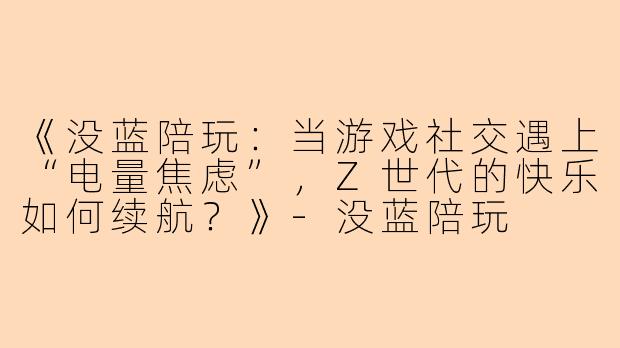 《没蓝陪玩：当游戏社交遇上“电量焦虑”，Z世代的快乐如何续航？》-没蓝陪玩