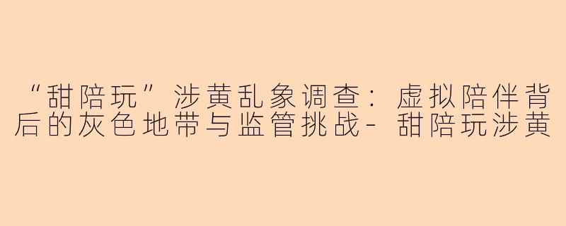 “甜陪玩”涉黄乱象调查：虚拟陪伴背后的灰色地带与监管挑战-甜陪玩涉黄