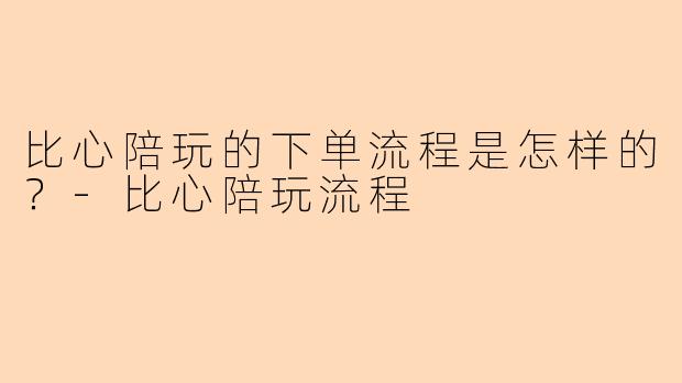 比心陪玩的下单流程是怎样的？-比心陪玩流程
