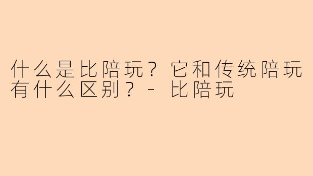 什么是比陪玩？它和传统陪玩有什么区别？-比陪玩
