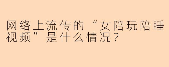 网络上流传的“女陪玩陪睡视频”是什么情况？