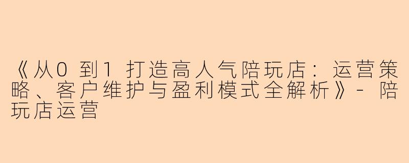 《从0到1打造高人气陪玩店：运营策略、客户维护与盈利模式全解析》-陪玩店运营