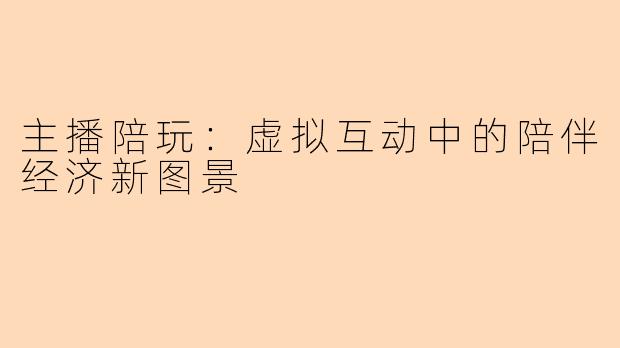主播陪玩：虚拟互动中的陪伴经济新图景