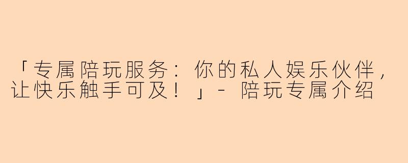 「专属陪玩服务：你的私人娱乐伙伴，让快乐触手可及！」-陪玩专属介绍