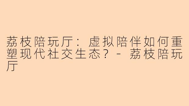 荔枝陪玩厅：虚拟陪伴如何重塑现代社交生态？-荔枝陪玩厅
