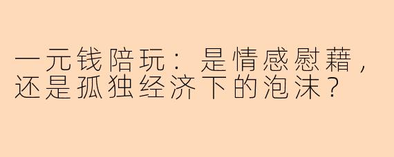 一元钱陪玩：是情感慰藉，还是孤独经济下的泡沫？