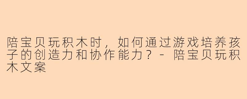 陪宝贝玩积木时，如何通过游戏培养孩子的创造力和协作能力？-陪宝贝玩积木文案