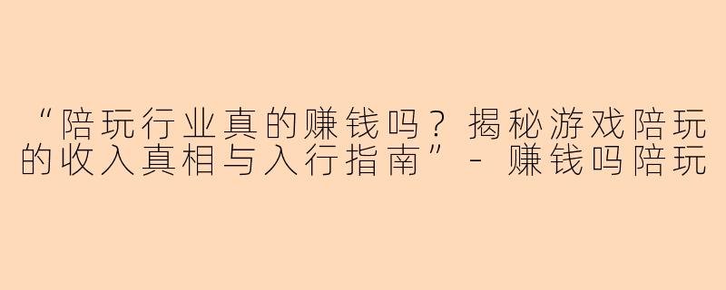 “陪玩行业真的赚钱吗？揭秘游戏陪玩的收入真相与入行指南”-赚钱吗陪玩