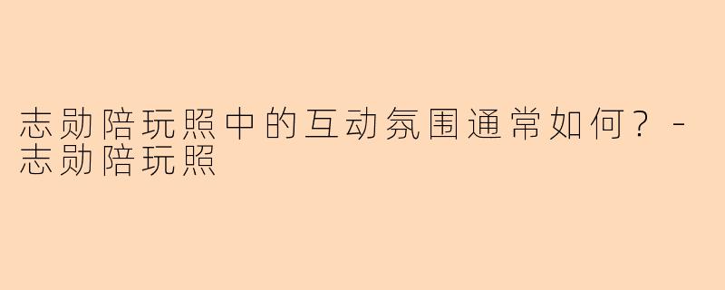 志勋陪玩照中的互动氛围通常如何？-志勋陪玩照