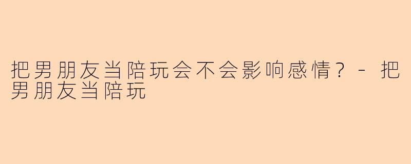 把男朋友当陪玩会不会影响感情？-把男朋友当陪玩