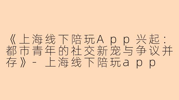 《上海线下陪玩App兴起：都市青年的社交新宠与争议并存》-上海线下陪玩app
