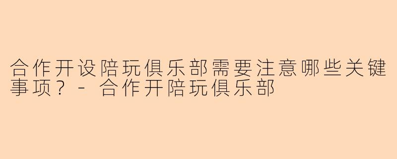 合作开设陪玩俱乐部需要注意哪些关键事项？-合作开陪玩俱乐部