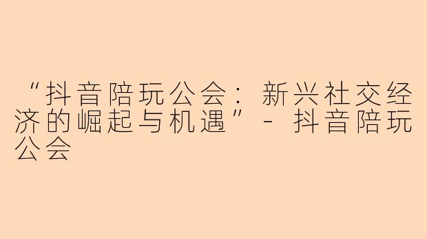 “抖音陪玩公会：新兴社交经济的崛起与机遇”-抖音陪玩公会