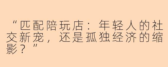 “匹配陪玩店：年轻人的社交新宠，还是孤独经济的缩影？”