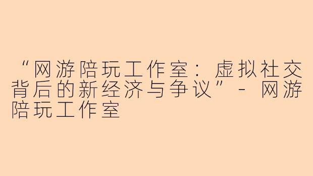 “网游陪玩工作室：虚拟社交背后的新经济与争议”-网游陪玩工作室