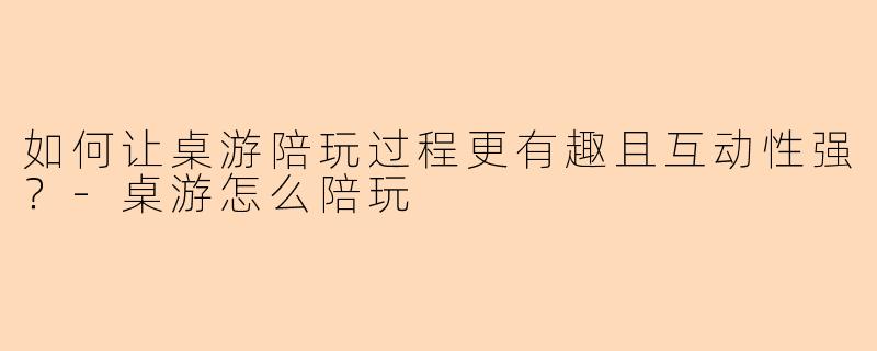 如何让桌游陪玩过程更有趣且互动性强？-桌游怎么陪玩