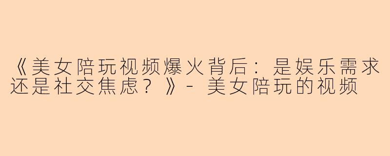《美女陪玩视频爆火背后：是娱乐需求还是社交焦虑？》-美女陪玩的视频
