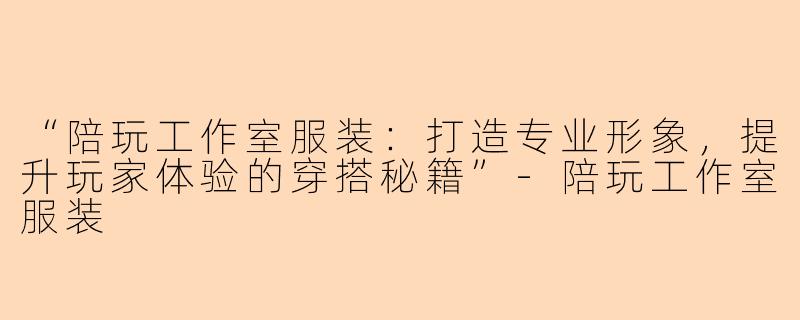 “陪玩工作室服装：打造专业形象，提升玩家体验的穿搭秘籍”-陪玩工作室服装