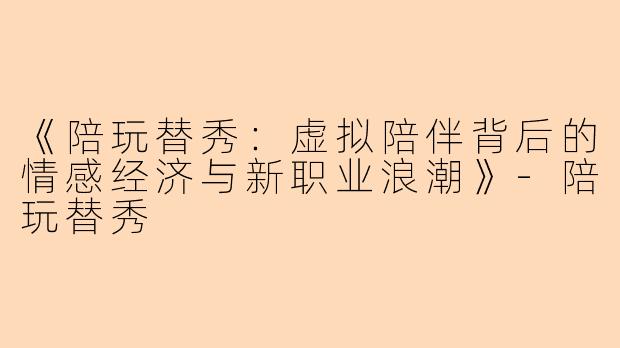 《陪玩替秀：虚拟陪伴背后的情感经济与新职业浪潮》-陪玩替秀