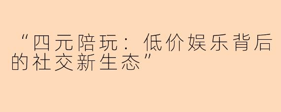 “四元陪玩：低价娱乐背后的社交新生态”