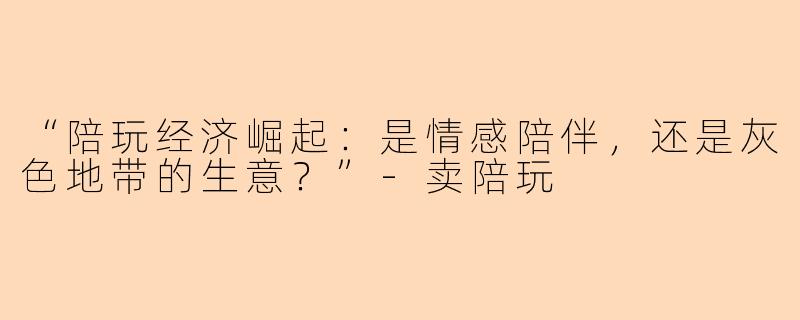 “陪玩经济崛起：是情感陪伴，还是灰色地带的生意？”