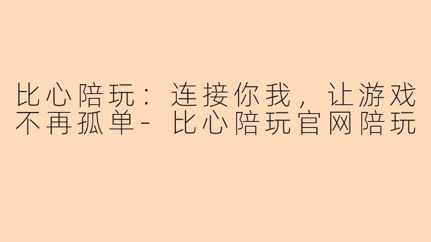 比心陪玩：连接你我，让游戏不再孤单-比心陪玩官网陪玩