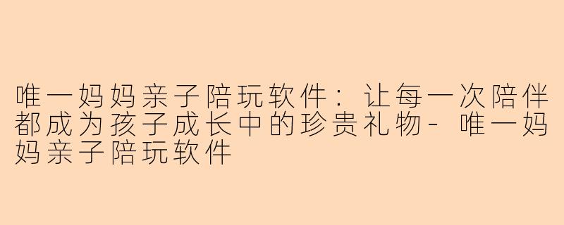 唯一妈妈亲子陪玩软件：让每一次陪伴都成为孩子成长中的珍贵礼物-唯一妈妈亲子陪玩软件