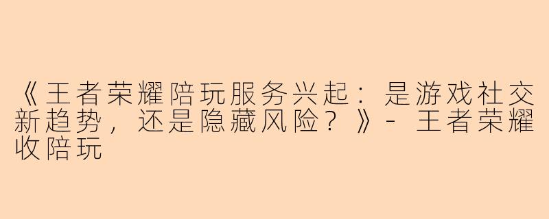 《王者荣耀陪玩服务兴起：是游戏社交新趋势，还是隐藏风险？》-王者荣耀收陪玩