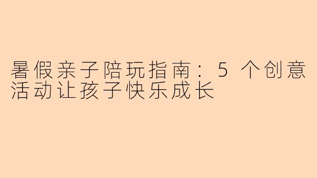 暑假亲子陪玩指南：5个创意活动让孩子快乐成长