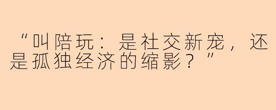 “叫陪玩：是社交新宠，还是孤独经济的缩影？”