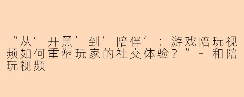 “从‘开黑’到‘陪伴’：游戏陪玩视频如何重塑玩家的社交体验？”-和陪玩视频
