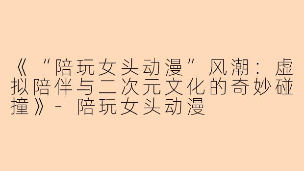 《“陪玩女头动漫”风潮：虚拟陪伴与二次元文化的奇妙碰撞》-陪玩女头动漫