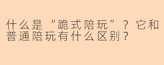 什么是“跪式陪玩”？它和普通陪玩有什么区别？