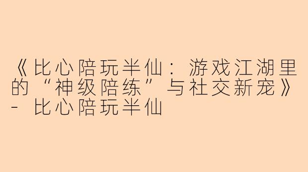《比心陪玩半仙：游戏江湖里的“神级陪练”与社交新宠》-比心陪玩半仙
