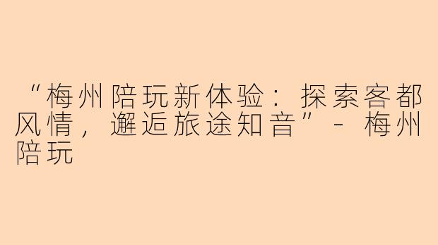 “梅州陪玩新体验：探索客都风情，邂逅旅途知音”-梅州陪玩