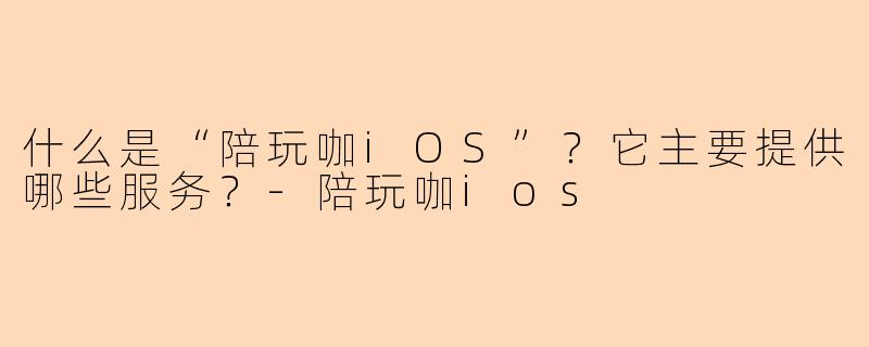 什么是“陪玩咖iOS”？它主要提供哪些服务？-陪玩咖ios